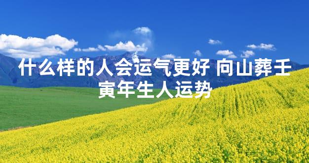 什么样的人会运气更好 向山葬壬寅年生人运势